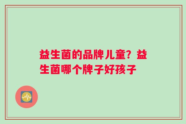 益生菌的品牌儿童？益生菌哪个牌子好孩子