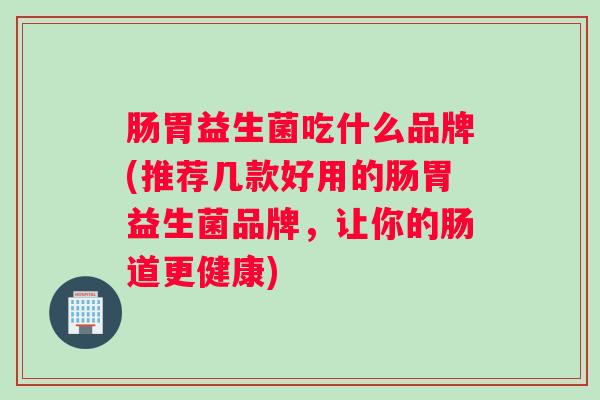 肠胃益生菌吃什么品牌(推荐几款好用的肠胃益生菌品牌，让你的肠道更健康)