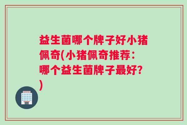 益生菌哪个牌子好小猪佩奇(小猪佩奇推荐:哪个益生菌牌子好?) 益生菌哪个牌子好小猪佩奇(小猪佩奇推荐:哪个益生菌牌子好?)