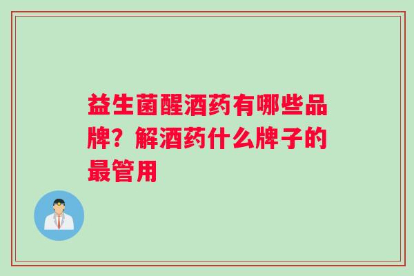 益生菌醒酒药有哪些品牌？解酒药什么牌子的最管用