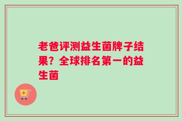 老爸评测益生菌牌子结果？全球排名第一的益生菌