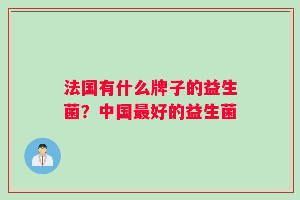 法国有什么牌子的益生菌?中国好的益生菌 法国有什么牌子的益生菌?中国好的益生菌