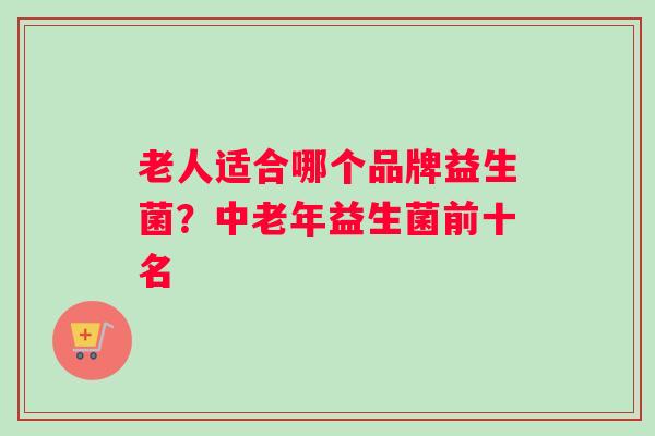 老人适合哪个品牌益生菌？中老年益生菌前十名