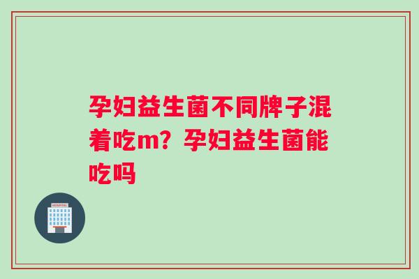 孕妇益生菌不同牌子混着吃m？孕妇益生菌能吃吗