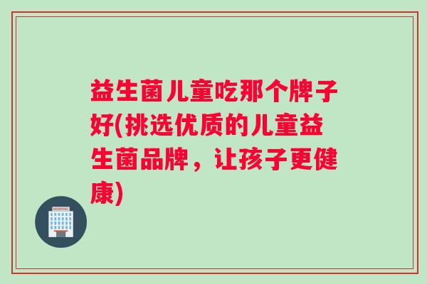 益生菌儿童吃那个牌子好(挑选优质的儿童益生菌品牌，让孩子更健康)