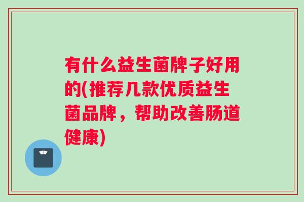 有什么益生菌牌子好用的(推荐几款优质益生菌品牌,帮助改善肠道健康) 有什么益生菌牌子好用的(推荐几款优质益生菌品牌,帮助改善肠道健康)