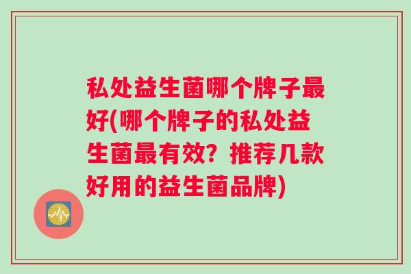 私处益生菌哪个牌子最好(哪个牌子的私处益生菌最有效？推荐几款好用的益生菌品牌)