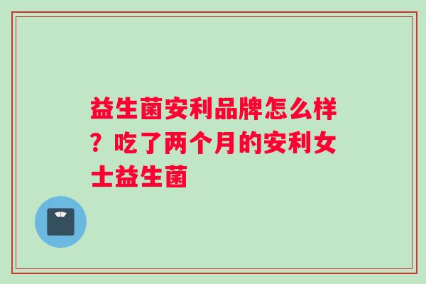 益生菌安利品牌怎么样?吃了两个月的安利女士益生菌 益生菌安利品牌怎么样?吃了两个月的安利女士益生菌