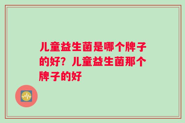 儿童益生菌是哪个牌子的好?儿童益生菌那个牌子的好 儿童益生菌是哪个牌子的好?儿童益生菌那个牌子的好