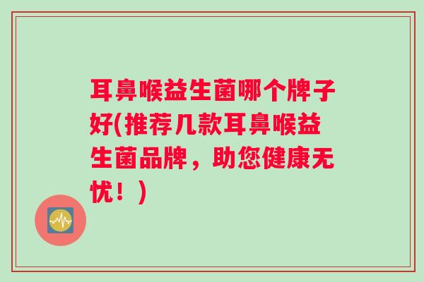 耳鼻喉益生菌哪个牌子好(推荐几款耳鼻喉益生菌品牌，助您健康无忧！)