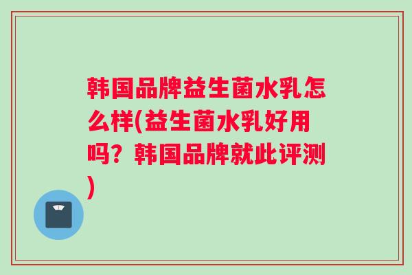 韩国品牌益生菌水乳怎么样(益生菌水乳好用吗？韩国品牌就此评测)