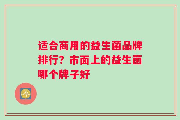适合商用的益生菌品牌排行?市面上的益生菌哪个牌子好 适合商用的益生菌品牌排行?市面上的益生菌哪个牌子好