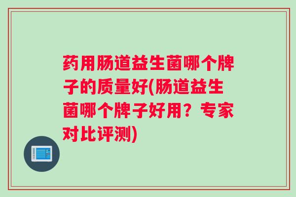 药用肠道益生菌哪个牌子的质量好(肠道益生菌哪个牌子好用?专家对比评测) 药用肠道益生菌哪个牌子的质量好(肠道益生菌哪个牌子好用?专家对比评测)