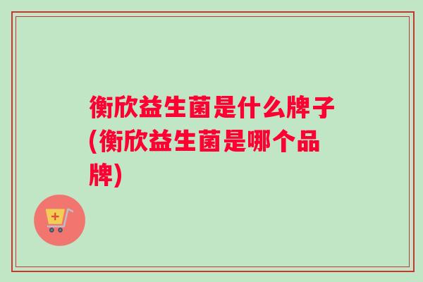 衡欣益生菌是什么牌子(衡欣益生菌是哪个品牌)