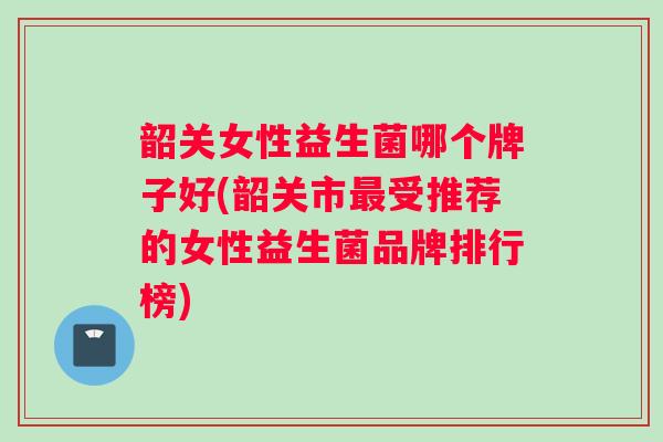 韶关女性益生菌哪个牌子好(韶关市最受推荐的女性益生菌品牌排行榜)
