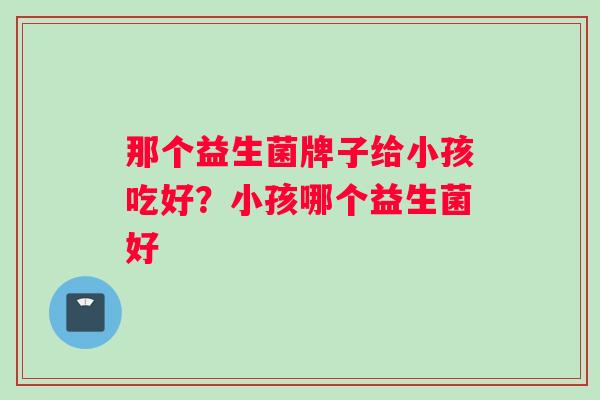 那个益生菌牌子给小孩吃好？小孩哪个益生菌好
