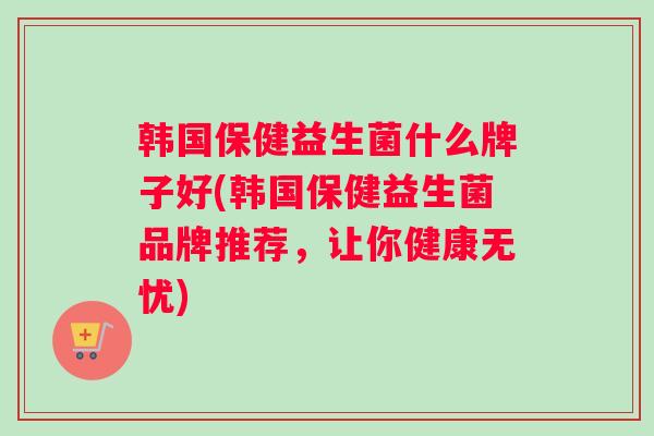 韩国保健益生菌什么牌子好(韩国保健益生菌品牌推荐，让你健康无忧)