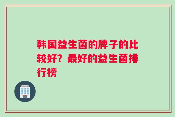 韩国益生菌的牌子的比较好？最好的益生菌排行榜