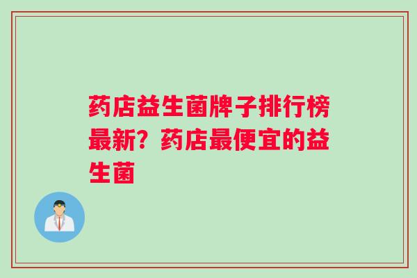 药店益生菌牌子排行榜新？药店便宜的益生菌