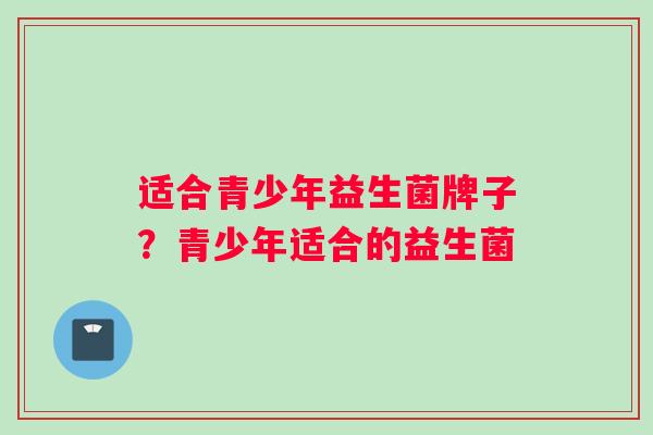 适合青少年益生菌牌子？青少年适合的益生菌