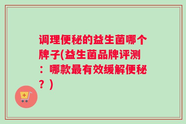 调理便秘的益生菌哪个牌子(益生菌品牌评测：哪款最有效缓解便秘？)
