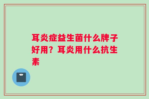 耳益生菌什么牌子好用?耳炎用什么抗生素 耳益生菌什么牌子好用?耳炎用什么抗生素