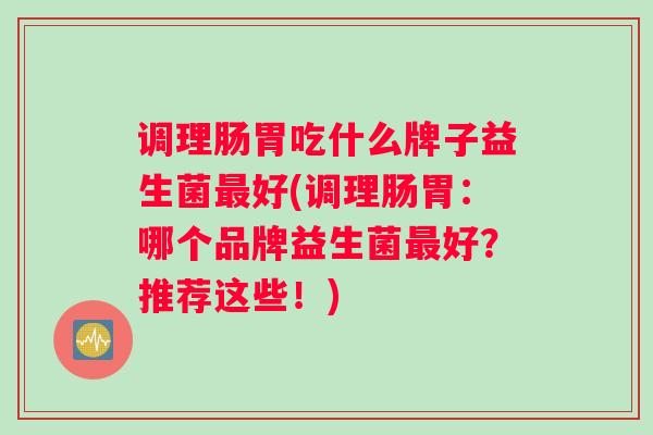 调理肠胃吃什么牌子益生菌最好(调理肠胃：哪个品牌益生菌最好？推荐这些！)