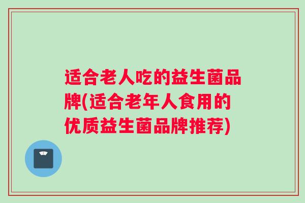 适合老人吃的益生菌品牌(适合老年人食用的优质益生菌品牌推荐)