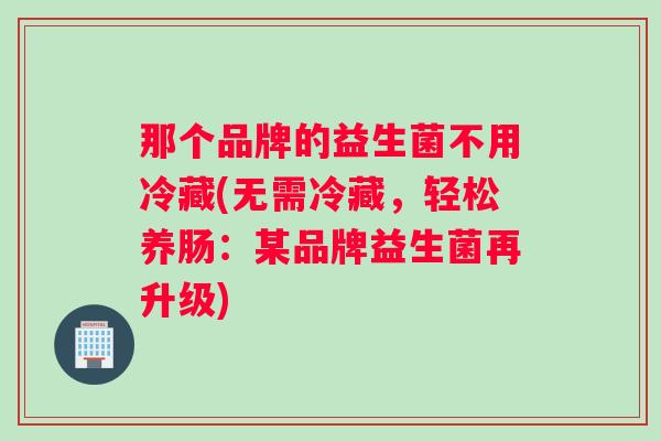 那个品牌的益生菌不用冷藏(无需冷藏，轻松养肠：某品牌益生菌再升级)