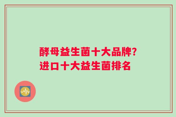 酵母益生菌十大品牌？进口十大益生菌排名
