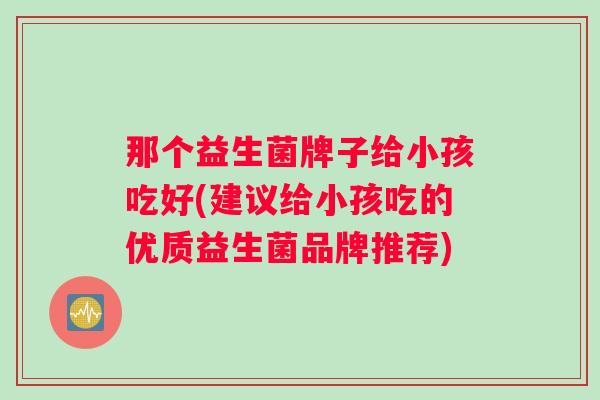 那个益生菌牌子给小孩吃好(建议给小孩吃的优质益生菌品牌推荐)