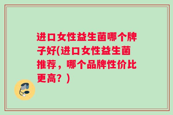 进口女性益生菌哪个牌子好(进口女性益生菌推荐，哪个品牌性价比更高？)