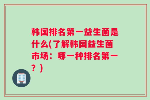 韩国排名第一益生菌是什么(了解韩国益生菌市场:哪一种排名第一?) 韩国排名第一益生菌是什么(了解韩国益生菌市场:哪一种排名第一?)