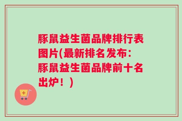 豚鼠益生菌品牌排行表图片(最新排名发布：豚鼠益生菌品牌前十名出炉！)