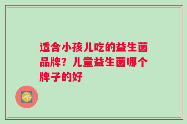 适合小孩儿吃的益生菌品牌？儿童益生菌哪个牌子的好