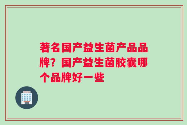 著名国产益生菌产品品牌？国产益生菌胶囊哪个品牌好一些