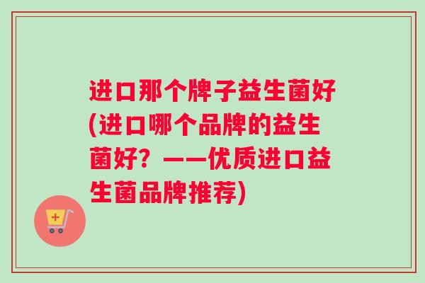 进口那个牌子益生菌好(进口哪个品牌的益生菌好？——优质进口益生菌品牌推荐)