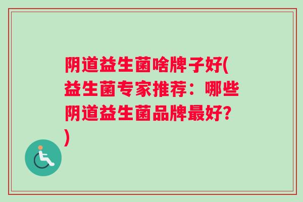 阴道益生菌啥牌子好(益生菌专家推荐：哪些阴道益生菌品牌最好？)