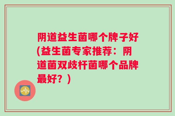 阴道益生菌哪个牌子好(益生菌专家推荐：阴道菌双歧杆菌哪个品牌最好？)