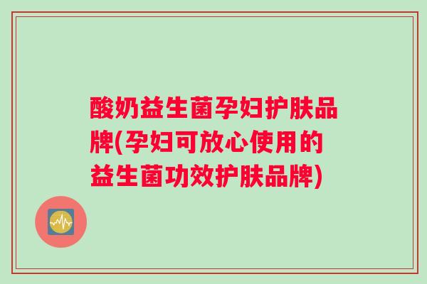 酸奶益生菌孕妇护肤品牌(孕妇可放心使用的益生菌功效护肤品牌)