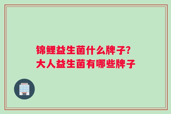 锦鲤益生菌什么牌子?大人益生菌有哪些牌子 锦鲤益生菌什么牌子?大人益生菌有哪些牌子