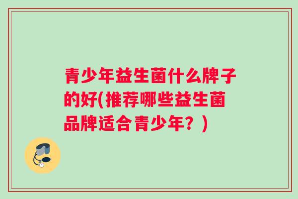 青少年益生菌什么牌子的好(推荐哪些益生菌品牌适合青少年?) 青少年益生菌什么牌子的好(推荐哪些益生菌品牌适合青少年?)
