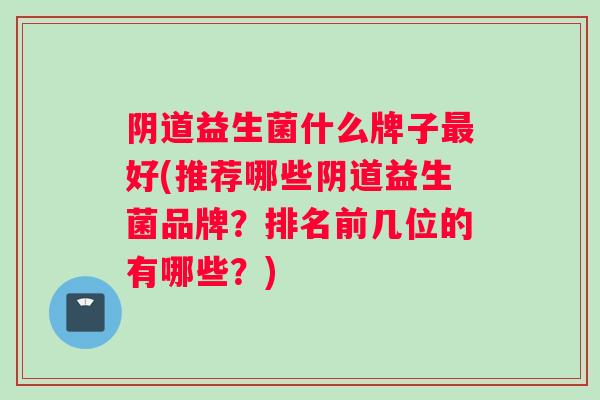 阴道益生菌什么牌子最好(推荐哪些阴道益生菌品牌？排名前几位的有哪些？)