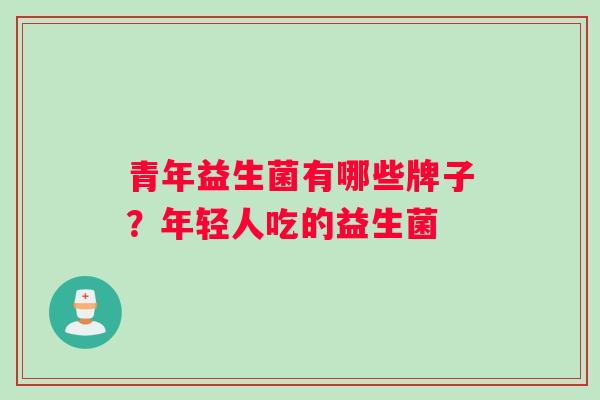 青年益生菌有哪些牌子?年轻人吃的益生菌 青年益生菌有哪些牌子?年轻人吃的益生菌