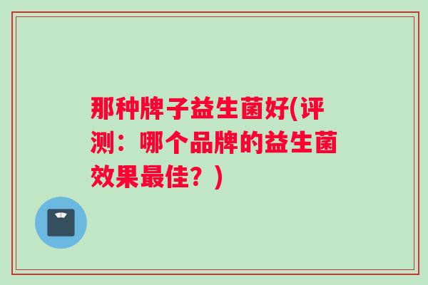 那种牌子益生菌好(评测：哪个品牌的益生菌效果佳？)