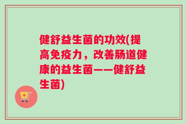 健舒益生菌的功效(提高免疫力，改善肠道健康的益生菌——健舒益生菌)