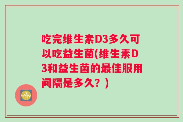 吃完维生素D3多久可以吃益生菌(维生素D3和益生菌的最佳服用间隔是多久？)