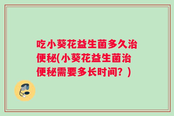 吃小葵花益生菌多久治便秘(小葵花益生菌治便秘需要多长时间？)