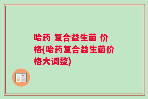 哈药 复合益生菌 价格(哈药复合益生菌价格大调整)