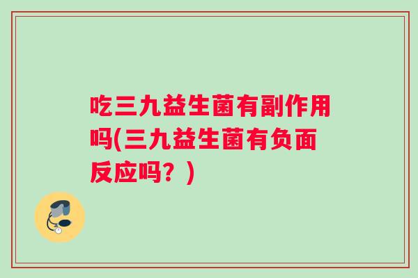 吃三九益生菌有副作用吗(三九益生菌有负面反应吗？)